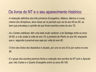 Os livros do NT e o seu aparecimento histórico Os livros do NT e o seu aparecimento histórico Os livros do NT e o seu aparecimento histórico - A redacção definitiva dos três primeiros Evangelhos, Mateus, Marcos e Lucas,  chama dos Sinópticos, deve situar-se no período que vai do ano 65 ao 80, se  bem que prevaleça a opinião de que foram escritos antes do ano 70; - As «Cartas católicas» têm uma data muito variável: a de Santiago entre os anos  50-60, e a de Judas à volta do ano 70; a primeira de Pedro no ano 64, enquanto que a  segunda é possível que seja por volta do ano 80. - O livro dos Actos dos Apóstolos é situado, por uns no ano 53 e por outros no ano 80. - E o grupo dos escritos joaninos fecha a colecção dos escritos do NT com o Apocali- pse, três Cartas e o Quarto Evangelho entre os anos 85-100. 