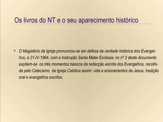 Os livros do NT e o seu aparecimento histórico O Magistério da Igreja pronunciou-se em defesa da verdade histórica dos Evangel- hos, a 21-IV-1964, com a Instrução Santa Mater Ecclesia; no nº 2 deste documento expõem-se  os três momentos básicos da redacção escrita dos Evangelhos, recolhi- da pelo Catecismo  da Igreja Católica assim: vida e ensinamentos de Jesus, tradição oral e evangelhos escritos. O Magistério da Igreja pronunciou-se em defesa da verdade histórica dos Evangel- hos, a 21-IV-1964, com a Instrução Santa Mater Ecclesia; no nº 2 deste documento expõem-se  os três momentos básicos da redacção escrita dos Evangelhos, recolhi- da pelo Catecismo  da Igreja Católica assim: vida e ensinamentos de Jesus, tradição oral e evangelhos escritos. Os livros do NT e o seu aparecimento histórico 