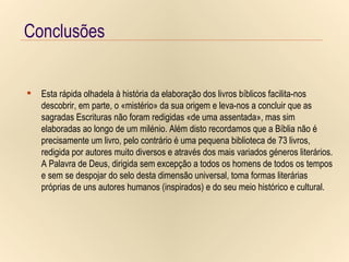 Conclusões Conclusões Conclusões Esta rápida olhadela à história da elaboração dos livros bíblicos facilita-nos descobrir, em parte, o «mistério» da sua origem e leva-nos a concluir que as sagradas Escrituras não foram redigidas «de uma assentada», mas sim elaboradas ao longo de um milénio. Além disto recordamos que a Bíblia não é precisamente um livro, pelo contrário é uma pequena biblioteca de 73 livros, redigida por autores muito diversos e através dos mais variados géneros literários. A Palavra de Deus, dirigida sem excepção a todos os homens de todos os tempos e sem se despojar do selo desta dimensão universal, toma formas literárias próprias de uns autores humanos (inspirados) e do seu meio histórico e cultural. 
