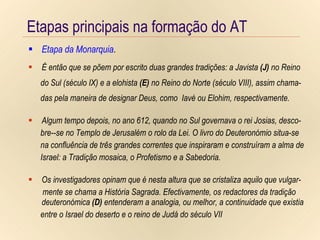 Etapas principais na formação do AT Etapa da Monarquia . Etapas principais na formação do AT Etapa da Monarquia . É então que se põem por escrito duas grandes tradições: a Javista  (J)  no Reino do Sul (século IX) e a elohista  (E)  no Reino do Norte (século VIII), assim chama- das pela maneira de designar Deus, como  Iavé ou Elohim, respectivamente. Algum tempo depois, no ano 612, quando no Sul governava o rei Josias, desco- bre--se no Templo de Jerusalém o rolo da Lei. O livro do Deuteronómio situa-se na confluência de três grandes correntes que inspiraram e construíram a alma de Israel: a Tradição mosaica, o Profetismo e a Sabedoria. Os investigadores opinam que é nesta altura que se cristaliza aquilo que vulgar- mente se chama a História Sagrada. Efectivamente, os redactores da tradição deuteronómica  (D)  entenderam a analogia, ou melhor, a continuidade que existia entre o Israel do deserto e o reino de Judá do século VII 