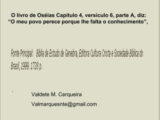 Valdete M. Cerqueira  [email_address] O livro de Oséias Capítulo 4, versículo 6, parte A, diz: “O meu povo perece porque lhe falta o conhecimento”,  