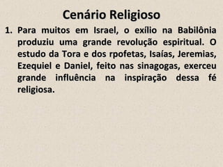 Cenário Religioso
1. Para muitos em Israel, o exílio na Babilônia
   produziu uma grande revolução espiritual. O
   estudo da Tora e dos rpofetas, Isaías, Jeremias,
   Ezequiel e Daniel, feito nas sinagogas, exerceu
   grande influência na inspiração dessa fé
   religiosa.
 