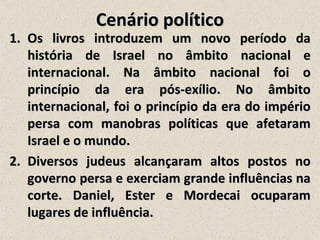 Cenário político
1. Os livros introduzem um novo período da
   história de Israel no âmbito nacional e
   internacional. Na âmbito nacional foi o
   princípio da era pós-exílio. No âmbito
   internacional, foi o princípio da era do império
   persa com manobras políticas que afetaram
   Israel e o mundo.
2. Diversos judeus alcançaram altos postos no
   governo persa e exerciam grande influências na
   corte. Daniel, Ester e Mordecai ocuparam
   lugares de influência.
 