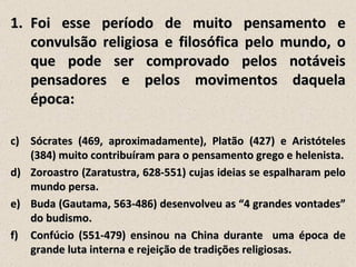 1. Foi esse período de muito pensamento e
   convulsão religiosa e filosófica pelo mundo, o
   que pode ser comprovado pelos notáveis
   pensadores e pelos movimentos daquela
   época:

c) Sócrates (469, aproximadamente), Platão (427) e Aristóteles
   (384) muito contribuíram para o pensamento grego e helenista.
d) Zoroastro (Zaratustra, 628-551) cujas ideias se espalharam pelo
   mundo persa.
e) Buda (Gautama, 563-486) desenvolveu as “4 grandes vontades”
   do budismo.
f) Confúcio (551-479) ensinou na China durante uma época de
   grande luta interna e rejeição de tradições religiosas.
 