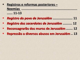 • Registros e reformas posteriores –
  Neemias ...........................................................
  ...... 11-13
• Registro do povo de Jerusalém ..................... 11
• Registro dos sacerdotes de Jerusalém .......... 12
• Reconsagrarão dos muros de Jerusalém ....... 12
• Repressão a diversos abusos em Jerusalém .. 13
 