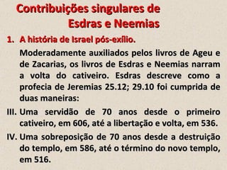 Contribuições singulares de
            Esdras e Neemias
1. A história de Israel pós-exílio.
     Moderadamente auxiliados pelos livros de Ageu e
     de Zacarias, os livros de Esdras e Neemias narram
     a volta do cativeiro. Esdras descreve como a
     profecia de Jeremias 25.12; 29.10 foi cumprida de
     duas maneiras:
III. Uma servidão de 70 anos desde o primeiro
     cativeiro, em 606, até a libertação e volta, em 536.
IV. Uma sobreposição de 70 anos desde a destruição
     do templo, em 586, até o término do novo templo,
     em 516.
 
