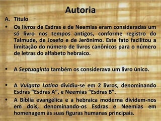 Autoria
A. Título
• Os livros de Esdras e de Neemias eram consideradas um
   só livro nos tempos antigos, conforme registro do
   Talmude, de Josefo e de Jerônimo. Este fato facilitou a
   limitação do número de livros canônicos para o número
   de letras do alfabeto hebraico.

•   A Septuaginta também os considerava um livro único.

•   A Vulgata Latina dividiu-se em 2 livros, denominando
    Esdras “Esdras A”, e Neemias “Esdras B”.
•   A Bíblia evangélica e a hebraica moderna dividem-nos
    em dois, denominando-os Esdras e Neemias em
    homenagem às suas figuras humanas principais.
 