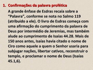 1. Confirmações da palavra profética
   A grande ênfase de Esdras recaía sobre a
   “Palavra”, conforme se nota no Salmo 119
   (atribuido a ele). O livro de Esdras começa com
   uma afirmação do cumprimento da palavra de
   Deus por intermédio de Jeremias, mas também
   alude ao cumprimento de Isaías 44.28. Mais de
   150 anos antes, Isaías havia citado o nome de
   Ciro como aquele a quem o Senhor usaria para
   subjugar nações, libertar cativos, reconstruir o
   templo, e proclamar o nome de Deus (Isaías
   45.1,6).
 