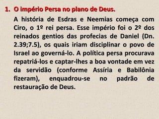 1. O império Persa no plano de Deus.
   A história de Esdras e Neemias começa com
   Ciro, o 1º rei persa. Esse império foi o 2º dos
   reinados gentios das profecias de Daniel (Dn.
   2.39;7.5), os quais iriam disciplinar o povo de
   Israel ao governá-lo. A política persa procurava
   repatriá-los e captar-lhes a boa vontade em vez
   da servidão (conforme Assíria e Babilônia
   fizeram), enquadrou-se no padrão de
   restauração de Deus.
 