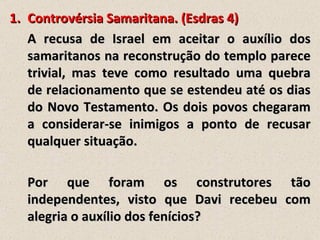 1. Controvérsia Samaritana. (Esdras 4)
   A recusa de Israel em aceitar o auxílio dos
   samaritanos na reconstrução do templo parece
   trivial, mas teve como resultado uma quebra
   de relacionamento que se estendeu até os dias
   do Novo Testamento. Os dois povos chegaram
   a considerar-se inimigos a ponto de recusar
   qualquer situação.

  Por que foram os construtores tão
  independentes, visto que Davi recebeu com
  alegria o auxílio dos fenícios?
 
