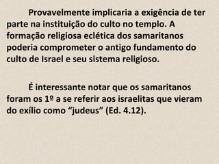 Provavelmente implicaria a exigência de ter
parte na instituição do culto no templo. A
formação religiosa eclética dos samaritanos
poderia comprometer o antigo fundamento do
culto de Israel e seu sistema religioso.

     É interessante notar que os samaritanos
foram os 1º a se referir aos israelitas que vieram
do exílio como “judeus” (Ed. 4.12).
 