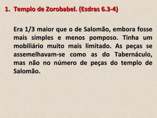 1. Templo de Zorobabel. (Esdras 6.3-4)

  Era 1/3 maior que o de Salomão, embora fosse
  mais simples e menos pomposo. Tinha um
  mobiliário muito mais limitado. As peças se
  assemelhavam-se como as do Tabernáculo,
  mas não no número de peças do templo de
  Salomão.
 