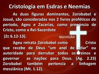 Cristologia em Esdras e Neemias
      As duas figuras dominantes, Zorobabel e
Josué, são consideradas nos 2 livros proféticos do
período, Ageu e Zacarias, como prenúncio de
Cristo, como o Rei-Sacerdote
 (Zc 6.12-13).
      Ageu retrata Zorobabel como            Cristo
que recebe de Deus “um anel de selar” ou
autoridade para derrubar todos os reinos e
governar       as nações para Deus. (Ag. 2.23)
Zorobabel também pertencia a linhagem
messiânica (Mt. 1.12).
 