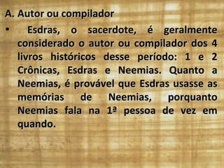 A. Autor ou compilador
•     Esdras, o sacerdote, é geralmente
   considerado o autor ou compilador dos 4
   livros históricos desse período: 1 e 2
   Crônicas, Esdras e Neemias. Quanto a
   Neemias, é provável que Esdras usasse as
   memórias de Neemias, porquanto
   Neemias fala na 1ª pessoa de vez em
   quando.
 