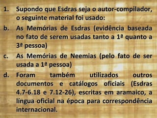 1. Supondo que Esdras seja o autor-compilador,
   o seguinte material foi usado:
b. As Memórias de Esdras (evidência baseada
   no fato de serem usadas tanto a 1ª quanto a
   3ª pessoa)
c. As Memórias de Neemias (pelo fato de ser
   usada a 1ª pessoa)
d. Foram       também       utilizados   outros
   documentos e catálogos oficiais (Esdras
   4.7-6.18 e 7.12-26), escritas em aramaico, a
   língua oficial na época para correspondência
   internacional.
 