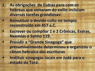 1. As obrigações de Esdras para com os
   hebreus que voltaram do exílio incluíam
   diversas tarefas grandiosas:
• Reinstituir o devido culto no templo
   reconstruído em 457 a.C.
• Escrever ou compilar 1 e 2 Crônicas, Esdras,
   Neemias e Salmo 119.
• Presidir a “Grande Sinagoga” que
   presumivelmente determinou e organizou o
   cânon hebraico das escrituras
• Instituir sinagogas locais em Judá para o
   estudo da Torá.
 