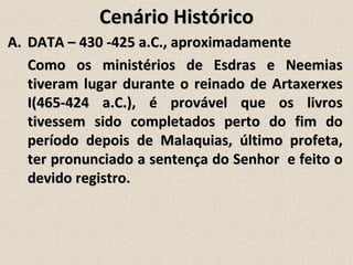 Cenário Histórico
A. DATA – 430 -425 a.C., aproximadamente
   Como os ministérios de Esdras e Neemias
   tiveram lugar durante o reinado de Artaxerxes
   I(465-424 a.C.), é provável que os livros
   tivessem sido completados perto do fim do
   período depois de Malaquias, último profeta,
   ter pronunciado a sentença do Senhor e feito o
   devido registro.
 