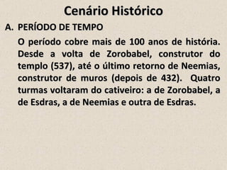 Cenário Histórico
A. PERÍODO DE TEMPO
   O período cobre mais de 100 anos de história.
   Desde a volta de Zorobabel, construtor do
   templo (537), até o último retorno de Neemias,
   construtor de muros (depois de 432). Quatro
   turmas voltaram do cativeiro: a de Zorobabel, a
   de Esdras, a de Neemias e outra de Esdras.
 
