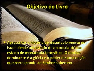 Objetivo do Livro Apresentar a história do desenvolvimento de Israel desde um estado de anarquia até um estado de monarquia teocrática. O motivo dominante é a glória e o poder de uma nação que corresponde ao Senhor soberano. 