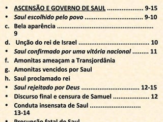 ASCENSÃO E GOVERNO DE SAUL  .................... 9-15 Saul escolhido pelo povo ....... ......................... 9-10 Bela aparência ..................................................... 9 Unção do rei de Israel ....................................... 10 Saul confirmado por uma vitória nacional  ......... 11 Amonitas ameaçam a Transjordânia Amonitas vencidos por Saul Saul proclamado rei Saul rejeitado por Deus  ................................ 12-15 Discurso final e censura de Samuel .................... 12 Conduta insensata de Saul ............................ 13-14 Presunção fatal de Saul ...................................... 15 