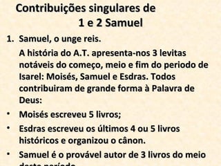 Contribuições singulares de  1 e 2 Samuel Samuel, o unge reis. A história do A.T. apresenta-nos 3 levitas notáveis do começo, meio e fim do periodo de Isarel: Moisés, Samuel e Esdras. Todos contribuiram de grande forma à Palavra de Deus:  Moisés escreveu 5 livros; Esdras escreveu os últimos 4 ou 5 livros históricos e organizou o cânon. Samuel é o provável autor de 3 livros do meio deste período. 