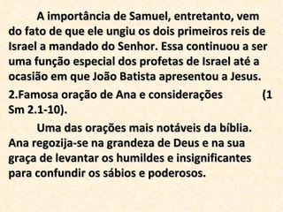 A importância de Samuel, entretanto, vem do fato de que ele ungiu os dois primeiros reis de Israel a mandado do Senhor. Essa continuou a ser uma função especial dos profetas de Israel até a ocasião em que João Batista apresentou a Jesus. Famosa oração de Ana e considerações  (1 Sm 2.1-10). Uma das orações mais notáveis da bíblia. Ana regozija-se na grandeza de Deus e na sua graça de levantar os humildes e insignificantes para confundir os sábios e poderosos.  