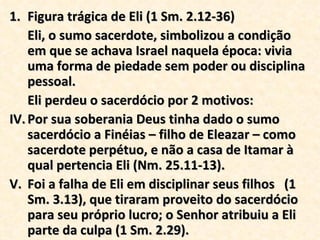 Figura trágica de Eli (1 Sm. 2.12-36) Eli, o sumo sacerdote, simbolizou a condição em que se achava Israel naquela época: vivia uma forma de piedade sem poder ou disciplina pessoal.  Eli perdeu o sacerdócio por 2 motivos: Por sua soberania Deus tinha dado o sumo sacerdócio a Finéias – filho de Eleazar – como sacerdote perpétuo, e não a casa de Itamar à qual pertencia Eli (Nm. 25.11-13). Foi a falha de Eli em disciplinar seus filhos  (1 Sm. 3.13), que tiraram proveito do sacerdócio para seu próprio lucro; o Senhor atribuiu a Eli parte da culpa (1 Sm. 2.29). 