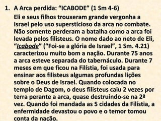 A Arca perdida: “ICABODE” (1 Sm 4-6) Eli e seus filhos trouxeram grande vergonha a Israel pelo uso supersticioso da arca no combate. Não somente perderam a batalha como a arca foi levada pelos filisteus. O nome dado ao neto de Eli, “ Icabode ” (“Foi-se a glória de Israel”, 1 Sm. 4.21) caracterizou muito bom a nação. Durante 75 anos a arca esteve separada do tabernáculo. Durante 7 meses em que ficou na Filístia, foi usada para ensinar aos filisteus algumas profundas lições sobre o Deus de Israel. Quando colocada no templo de Dagom, o deus filisteus caiu 2 vezes por terra perante a arca, quase destruindo-se na 2ª vez. Quando foi mandada as 5 cidades da Filístia, a enfermidade devastou o povo e o temor tomou conta da nação. 