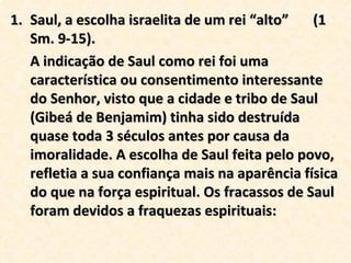 Saul, a escolha israelita de um rei “alto”  (1 Sm. 9-15). A indicação de Saul como rei foi uma característica ou consentimento interessante do Senhor, visto que a cidade e tribo de Saul (Gibeá de Benjamim) tinha sido destruída quase toda 3 séculos antes por causa da imoralidade. A escolha de Saul feita pelo povo, refletia a sua confiança mais na aparência física do que na força espiritual. Os fracassos de Saul foram devidos a fraquezas espirituais: 