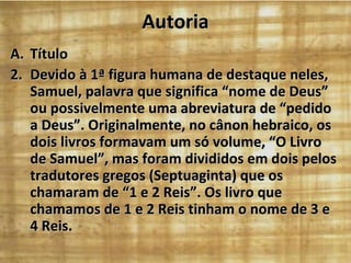Autoria Título Devido à 1ª figura humana de destaque neles, Samuel, palavra que significa “nome de Deus” ou possivelmente uma abreviatura de “pedido a Deus”. Originalmente, no cânon hebraico, os dois livros formavam um só volume, “O Livro de Samuel”, mas foram divididos em dois pelos tradutores gregos (Septuaginta) que os chamaram de “1 e 2 Reis”. Os livro que chamamos de 1 e 2 Reis tinham o nome de 3 e 4 Reis. 