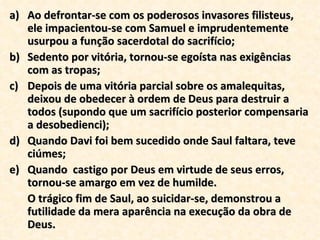 Ao defrontar-se com os poderosos invasores filisteus, ele impacientou-se com Samuel e imprudentemente usurpou a função sacerdotal do sacrifício; Sedento por vitória, tornou-se egoísta nas exigências com as tropas; Depois de uma vitória parcial sobre os amalequitas, deixou de obedecer à ordem de Deus para destruir a todos (supondo que um sacrifício posterior compensaria a desobedienci); Quando Davi foi bem sucedido onde Saul faltara, teve ciúmes; Quando  castigo por Deus em virtude de seus erros, tornou-se amargo em vez de humilde.  O trágico fim de Saul, ao suicidar-se, demonstrou a futilidade da mera aparência na execução da obra de Deus. 
