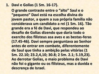 Davi e Golias (1 Sm. 16-17). O grande contraste entre o “alto” Saul e o “pequeno” Davi está na escolha divina do jovem pastor, a quem a sua própria família não considerava um candidato a rei (1 Sm. 16). Tão grande era a fé de Davi, que respondeu ao desafio de Golias dizendo que daria todo o exercito dos filisteus asa aves e as bestas-feras  (17.45-46). Davi sempre perguntava ao Senhor antes de entrar em combate, diferentemente de Saul que tinha a ambição pelas vitórias (1 Sm. 22.10; 23.2,4,10; 30.8; 2 Sm. 2.1; 5.19,23). Ao derrotar Golias, o maio problema de Davi não foi o gigante ou os filisteus, mas a duvida e descrença de Israel. 