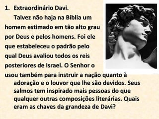 Extraordinário Davi. Talvez não haja na Bíblia um homem estimado em tão alto grau  por Deus e pelos homens. Foi ele  que estabeleceu o padrão pelo  qual Deus avaliou todos os reis  posteriores de Israel. O Senhor o  usou também para instruir a nação quanto à adoração e o louvor que lhe são devidos. Seus salmos tem inspirado mais pessoas do que qualquer outras composições literárias. Quais eram as chaves da grandeza de Davi? 