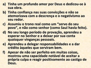 Tinha um profundo amor por Deus e dedicou-se à sua obra.  Tinha confiança nas suas convicções e não se atemorizava com a descrença e o negativismo ao seu redor. Assumiu o trono real como um “servo do seu povo”, e não como senhor (como Saul havia feito). No seu longo período de provação, aprendeu a esperar no Senhor e a deixar por sua conta quaisquer vinganças pessoais. Aprendeu a delegar responsabilidades e a dar  crédito àqueles que serviram bem. Apesar de não ser perfeito em muitas coisas, mostrou uma capacidade notável de aceitar a própria culpa e reagir positivamente ao castigo de Deus. 