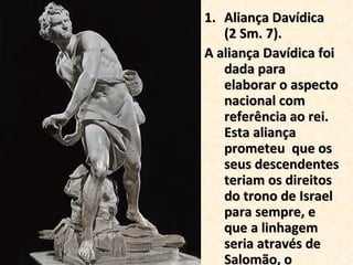 Aliança Davídica  (2 Sm. 7). A aliança Davídica foi dada para elaborar o aspecto nacional com referência ao rei. Esta aliança prometeu  que os seus descendentes teriam os direitos do trono de Israel para sempre, e que a linhagem seria através de Salomão, o construtor do templo.  