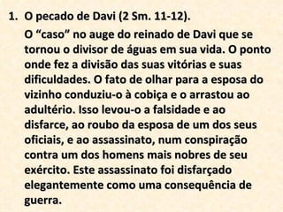 O pecado de Davi (2 Sm. 11-12). O “caso” no auge do reinado de Davi que se tornou o divisor de águas em sua vida. O ponto onde fez a divisão das suas vitórias e suas dificuldades. O fato de olhar para a esposa do vizinho conduziu-o à cobiça e o arrastou ao adultério. Isso levou-o a falsidade e ao disfarce, ao roubo da esposa de um dos seus oficiais, e ao assassinato, num conspiração contra um dos homens mais nobres de seu exército. Este assassinato foi disfarçado elegantemente como uma consequência de guerra. 