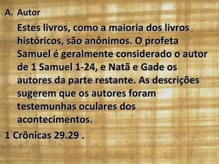 Autor Estes livros, como a maioria dos livros históricos, são anônimos. O profeta Samuel é geralmente considerado o autor de 1 Samuel 1-24, e Natã e Gade os autores da parte restante. As descrições sugerem que os autores foram testemunhas oculares dos acontecimentos.  1 Crônicas 29.29 . 