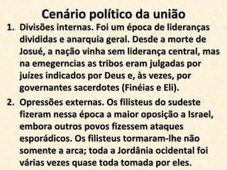 Cenário político da união Divisões internas. Foi um época de lideranças divididas e anarquia geral. Desde a morte de Josué, a nação vinha sem liderança central, mas na emegerncias as tribos eram julgadas por juízes indicados por Deus e, às vezes, por governantes sacerdotes (Finéias e Eli). Opressões externas. Os filisteus do sudeste fizeram nessa época a maior oposição a Israel, embora outros povos fizessem ataques esporádicos. Os filisteus tormaram-lhe não somente a arca; toda a Jordânia ocidental foi várias vezes quase toda tomada por eles. 