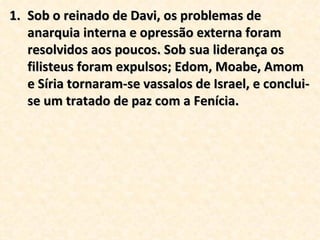 Sob o reinado de Davi, os problemas de anarquia interna e opressão externa foram resolvidos aos poucos. Sob sua liderança os filisteus foram expulsos; Edom, Moabe, Amom e Síria tornaram-se vassalos de Israel, e conclui-se um tratado de paz com a Fenícia.  