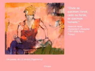 “Onde se
queimam livros,
cedo ou tarde,
se queimam
homens.”
Heinrich Heine
(Düsseldorf-Alemanha
1797-1856 ParisFrança)

Um poema, de Liz Gribin (Inglaterra)
D'Árabia

 