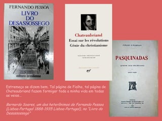 Estremeço se dizem bem. Tal página de Fialho, tal página de
Chateaubriand fazem formigar toda a minha vida em todas
as veias...
Bernardo Soares, um dos heterônimos de Fernando Pessoa
(Lisboa-Portugal 1888-1935 Lisboa-Portugal), no “Livro do
Desassossego”
 