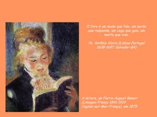 A leitora, de Pierre-August Renoir
(Limoges-França 1841-1919
Cagnes-sur-Mer-França), em 1875
O livro é um mudo que fala, um surdo
que responde, um cego que guia, um
morto que vive.
Pe. Antônio Vieira (Lisboa-Portugal
1608-1697 Salvador-BA)
 