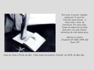 Cena do filme L’Etoile de Mer, filme mudo surrealista francês, de 1928, de Man Ray
Escrever é gravar reações
psíquicas. O escritor
funciona qual antena - e
disso vem o valor da
literatura. Por meio dela,
fixam-se aspectos da alma
dum povo, ou, pelo menos,
instantes da vida desse povo.
Monteiro Lobato
(Taubaté-SP 1882-1948 São
Paulo-SP)
 