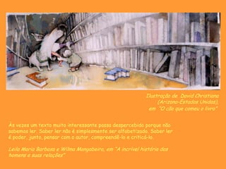 Ilustração de David Christiana
(Arizona-Estados Unidos),
em “O cão que comeu o livro”
Às vezes um texto muito interessante passa despercebido porque não
sabemos ler. Saber ler não é simplesmente ser alfabetizado. Saber ler
é poder, junto, pensar com o autor, compreendê-lo e criticá-lo.
Leila Maria Barbosa e Wilma Mangabeira, em “A incrível história dos
homens e suas relações”
 