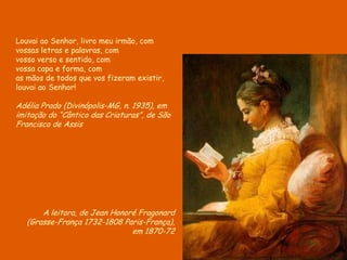A leitora, de Jean Honoré Fragonard
(Grasse-França 1732-1808 Paris-França),
em 1870-72
Louvai ao Senhor, livro meu irmão, com
vossas letras e palavras, com
vosso verso e sentido, com
vossa capa e forma, com
as mãos de todos que vos fizeram existir,
louvai ao Senhor!
Adélia Prado (Divinópolis-MG, n. 1935), em
imitação do “Cântico das Criaturas”, de São
Francisco de Assis
 