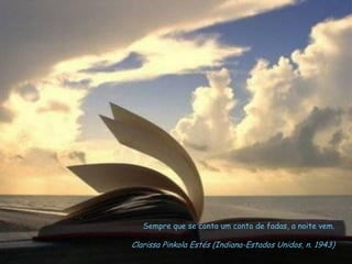 Sempre que se conta um conto de fadas, a noite vem.
Clarissa Pinkola Estés (Indiana-Estados Unidos, n. 1943)
 