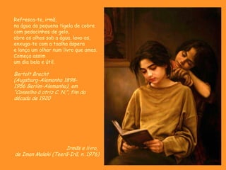 Irmãs e livro,
de Iman Maleki (Teerã-Irã, n. 1976)
Refresca-te, irmã,
na água da pequena tigela de cobre
com pedacinhos de gelo,
abre os olhos sob a água, lava-os,
enxuga-te com a toalha áspera
e lança um olhar num livro que amas.
Começa assim
um dia belo e útil.
Bertolt Brecht
(Augsburg-Alemanha 1898-
1956 Berlim-Alemanha), em
“Conselho à atriz C. N.”, fim da
década de 1920
 