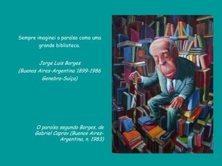 Sempre imaginei o paraíso como uma
grande biblioteca.
Jorge Luis Borges
(Buenos Aires-Argentina 1899-1986
Genebra-Suíça)
O paraíso segundo Borges, de
Gabriel Caprav (Buenos Aires-
Argentina, n. 1983)
 