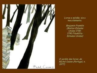 O jardim dos livros, de
Rachel Caiano (Portugal, n.
1977)
Livros e solidão: eis o
meu elemento.
Benjamin Franklin
(Boston-Estados
Unidos 1706-
1790 Filadélfia-
Estados Unidos)
 