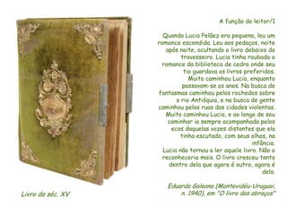 A função do leitor/1
Quando Lucia Pelãez era pequena, leu um
romance escondida. Leu aos pedaços, noite
após noite, ocultando o livro debaixo do
travesseiro. Lucia tinha roubado o
romance da biblioteca de cedro onde seu
tio guardava os livros preferidos.
Muito caminhou Lucia, enquanto
passavam-se os anos. Na busca de
fantasmas caminhou pelos rochedos sobre
o rio Antióquia, e na busca de gente
caminhou pelas ruas das cidades violentas.
Muito caminhou Lucia, e ao longo de seu
caminhar ia sempre acompanhada pelos
ecos daquelas vozes distantes que ela
tinha escutado, com seus olhos, na
infância.
Lucia não tornou a ler aquele livro. Não o
reconheceria mais. O livro cresceu tanto
dentro dela que agora é outro, agora é
dela.
Eduardo Galeano (Montevidéu-Uruguai,
n. 1940), em "O livro dos abraços"
Livro do séc. XV
 